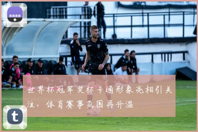世界杯冠军奖杯卡通形象亮相引关注，体育赛事氛围再升温