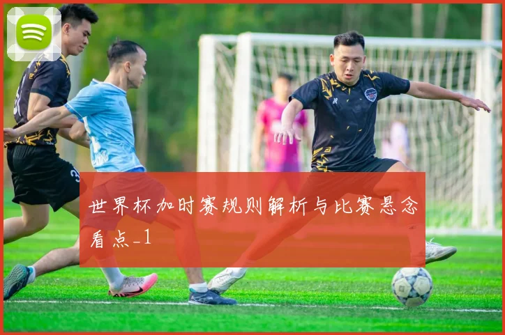 世界杯加时赛规则解析与比赛悬念看点_1