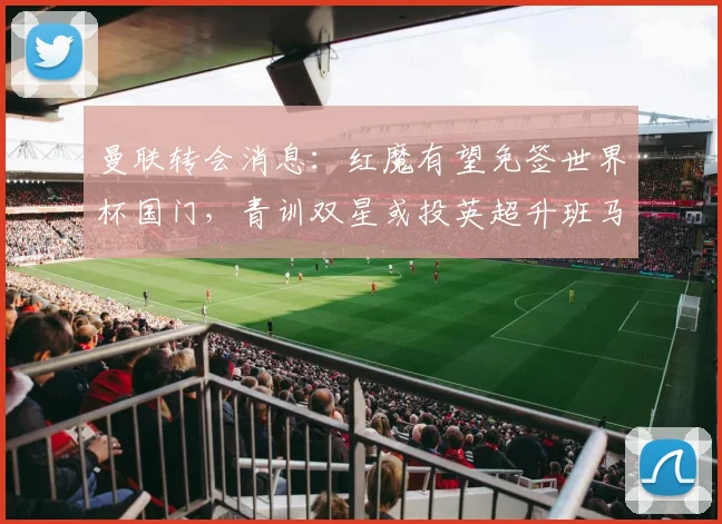 曼联转会消息：红魔有望免签世界杯国门，青训双星或投英超升班马