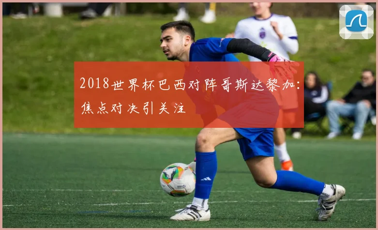 2018世界杯巴西对阵哥斯达黎加:焦点对决引关注
