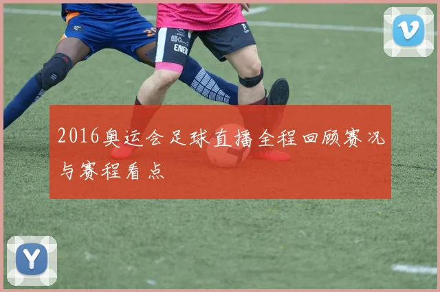 2016奥运会足球直播全程回顾赛况与赛程看点