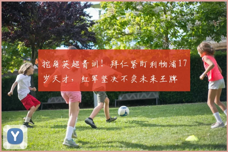挖角英超青训!拜仁紧盯利物浦17岁天才,红军坚决不卖未来王牌