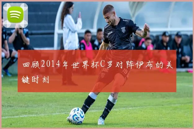 回顾2014年世界杯C罗对阵伊布的关键时刻