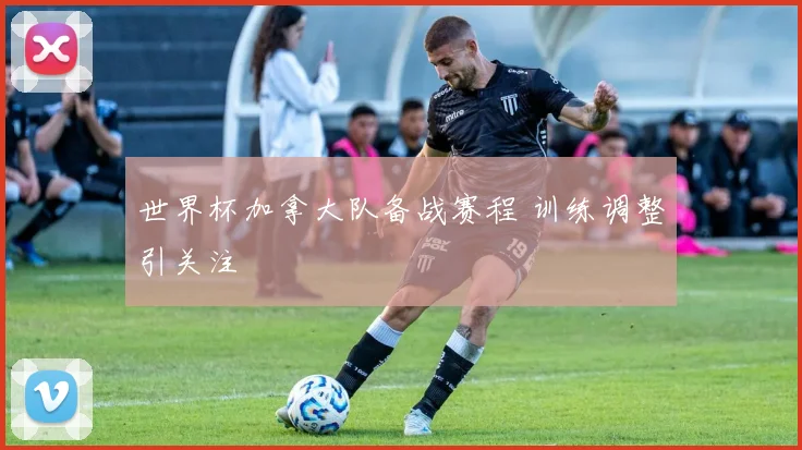 世界杯加拿大队备战赛程 训练调整引关注