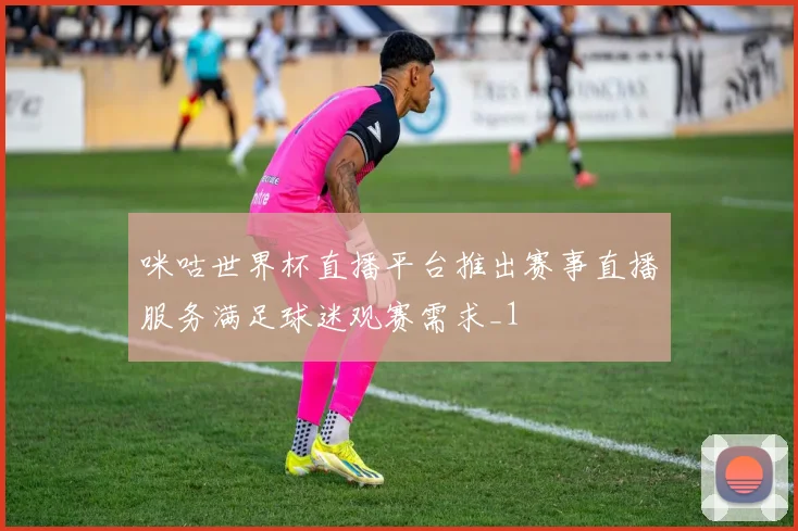 咪咕世界杯直播平台推出赛事直播服务满足球迷观赛需求_1