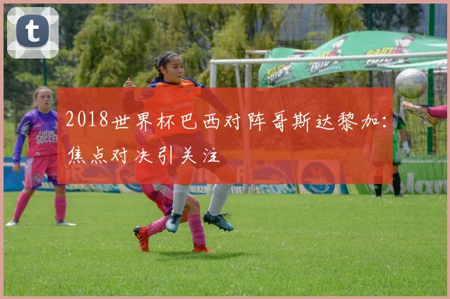 2018世界杯巴西对阵哥斯达黎加:焦点对决引关注