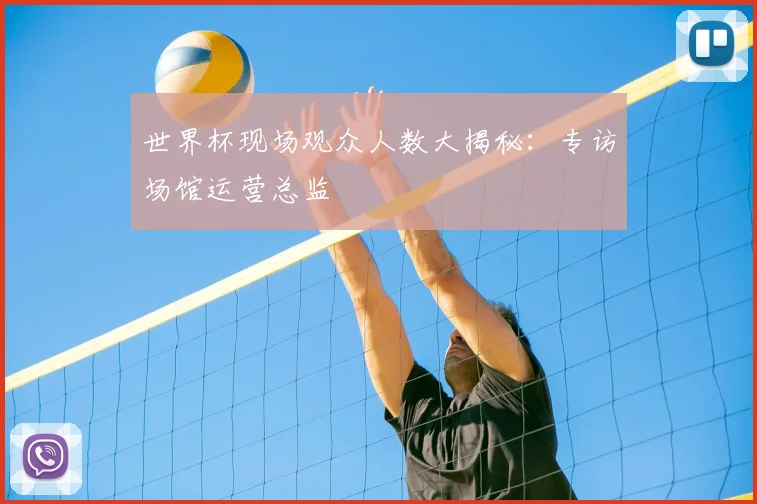 世界杯现场观众人数大揭秘:专访场馆运营总监