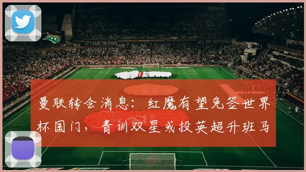 曼联转会消息：红魔有望免签世界杯国门，青训双星或投英超升班马