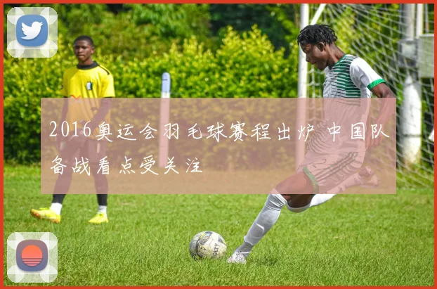2016奥运会羽毛球赛程出炉 中国队备战看点受关注