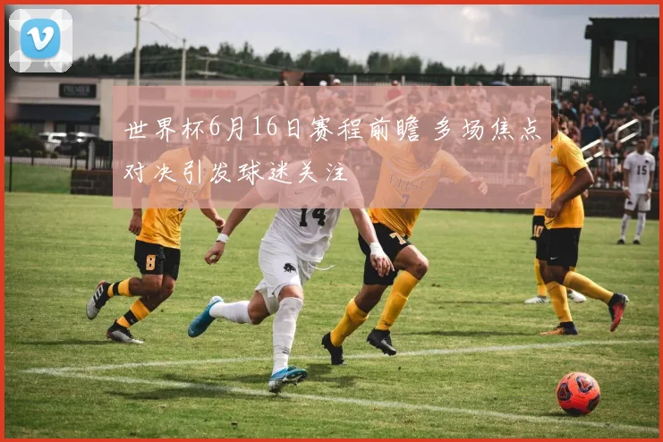 世界杯6月16日赛程前瞻 多场焦点对决引发球迷关注