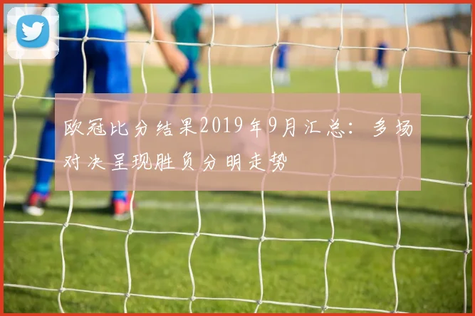 欧冠比分结果2019年9月汇总：多场对决呈现胜负分明走势