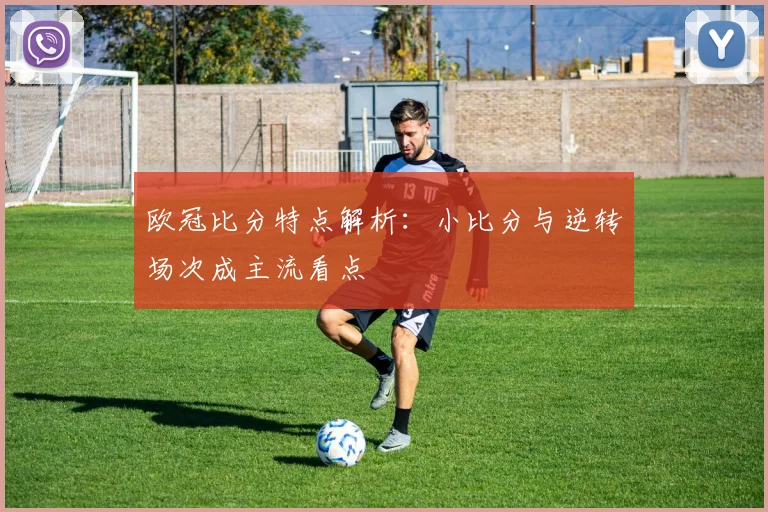 欧冠比分特点解析:小比分与逆转场次成主流看点