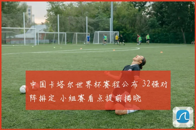 中国卡塔尔世界杯赛程公布 32强对阵排定 小组赛看点提前揭晓