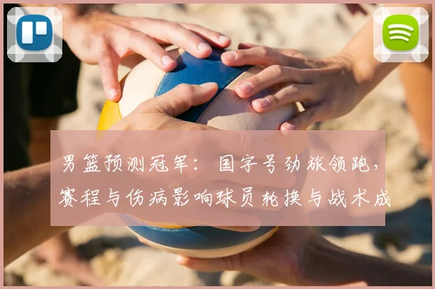 男篮预测冠军：国字号劲旅领跑，赛程与伤病影响球员轮换与战术成夺冠关键