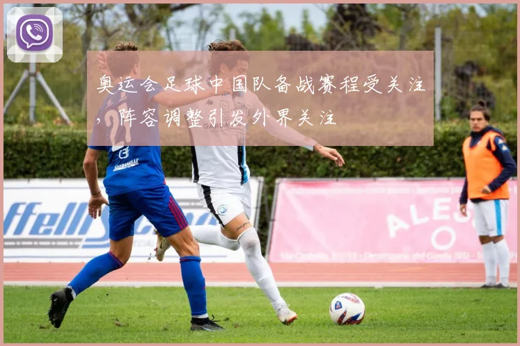 奥运会足球中国队备战赛程受关注，阵容调整引发外界关注
