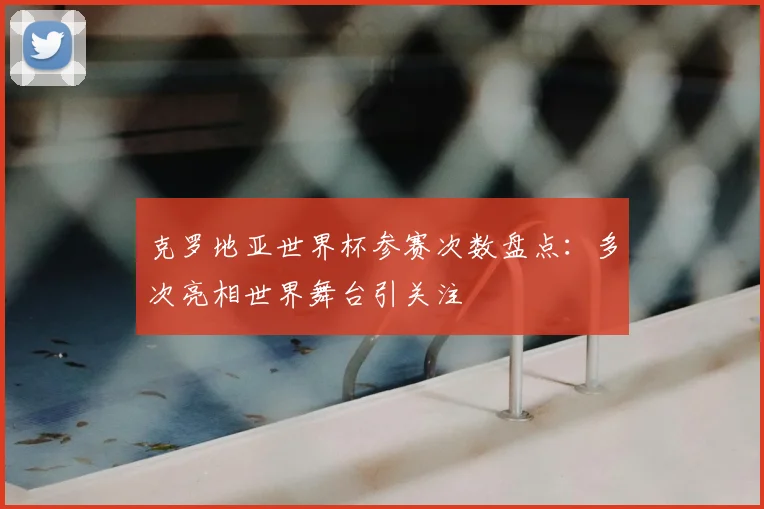 克罗地亚世界杯参赛次数盘点：多次亮相世界舞台引关注