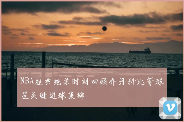 NBA经典绝杀时刻回顾乔丹科比等球星关键进球集锦