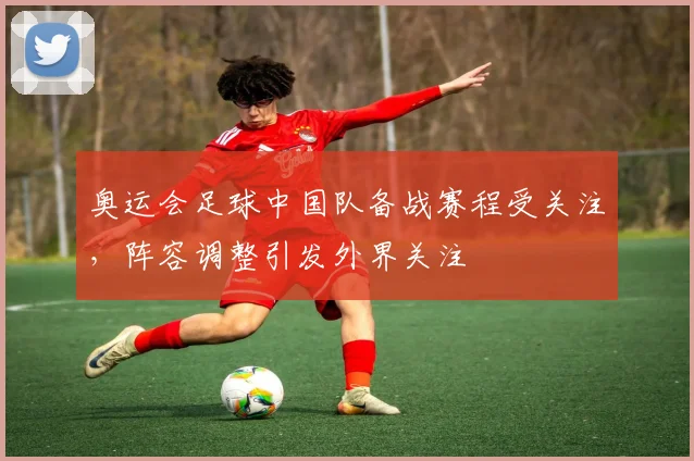 奥运会足球中国队备战赛程受关注,阵容调整引发外界关注