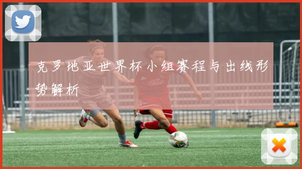 克罗地亚世界杯小组赛程与出线形势解析