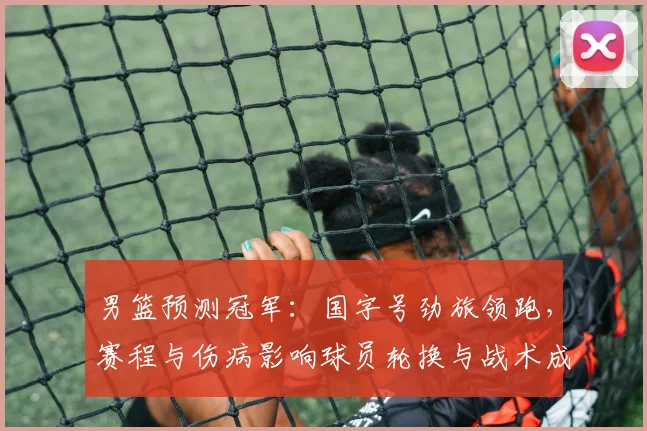 男篮预测冠军：国字号劲旅领跑，赛程与伤病影响球员轮换与战术成夺冠关键
