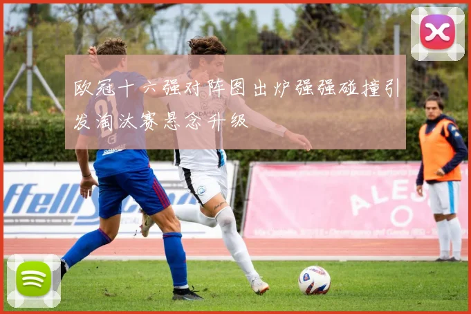 欧冠十六强对阵图出炉强强碰撞引发淘汰赛悬念升级