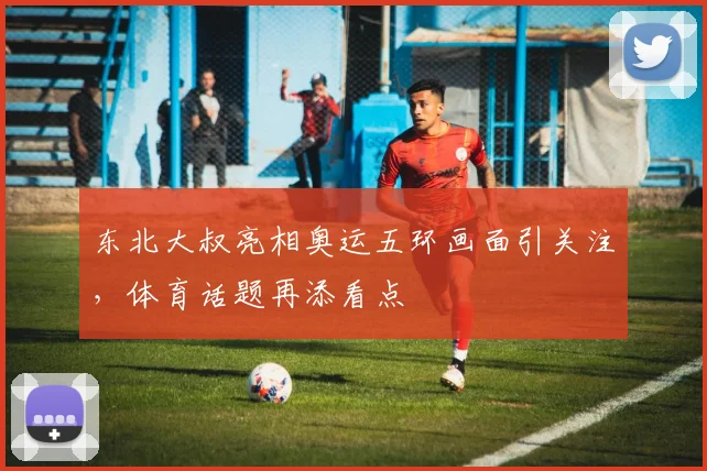 东北大叔亮相奥运五环画面引关注，体育话题再添看点