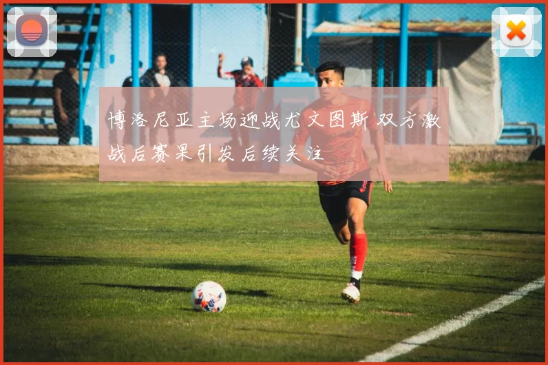 博洛尼亚主场迎战尤文图斯 双方激战后赛果引发后续关注