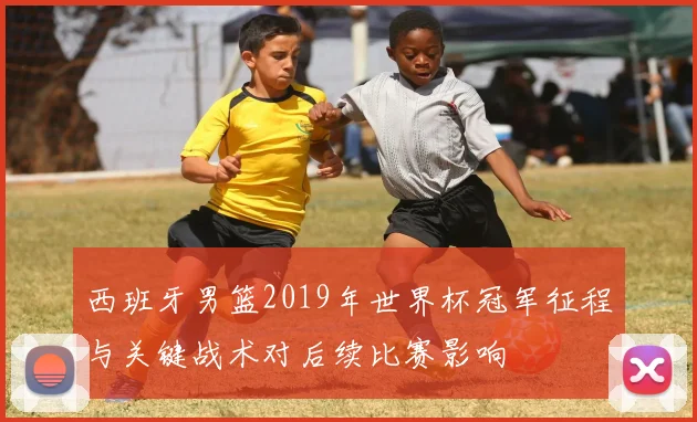 西班牙男篮2019年世界杯冠军征程与关键战术对后续比赛影响
