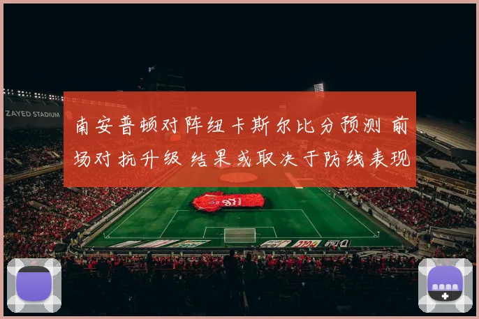 南安普顿对阵纽卡斯尔比分预测 前场对抗升级 结果或取决于防线表现