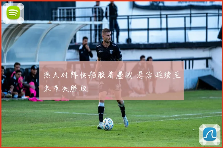 热火对阵快船胶着鏖战 悬念延续至末节决胜段