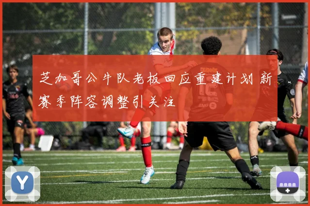 芝加哥公牛队老板回应重建计划 新赛季阵容调整引关注