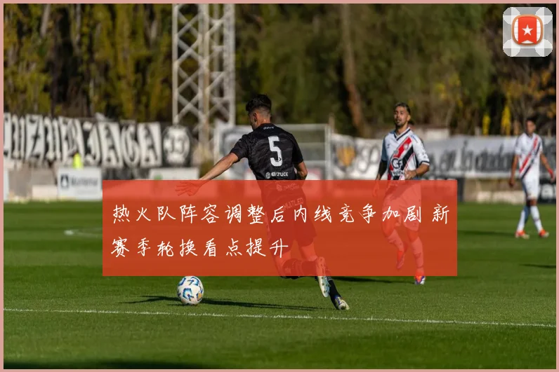 热火队阵容调整后内线竞争加剧 新赛季轮换看点提升