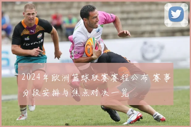 2024年欧洲篮球联赛赛程公布 赛事分段安排与焦点对决一览