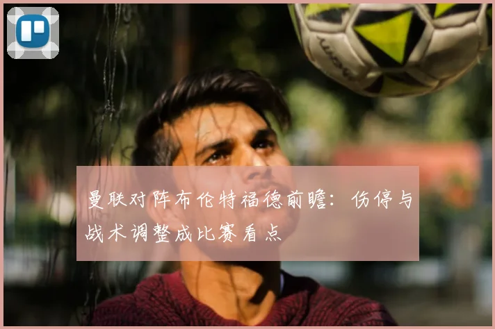 曼联对阵布伦特福德前瞻：伤停与战术调整成比赛看点