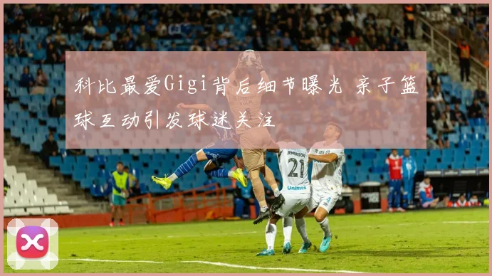 科比最爱Gigi背后细节曝光 亲子篮球互动引发球迷关注