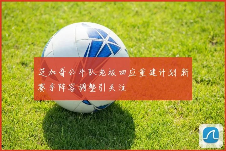 芝加哥公牛队老板回应重建计划 新赛季阵容调整引关注