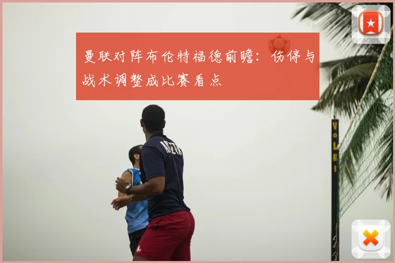 曼联对阵布伦特福德前瞻：伤停与战术调整成比赛看点