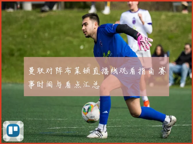 曼联对阵布莱顿直播线观看指南 赛事时间与看点汇总