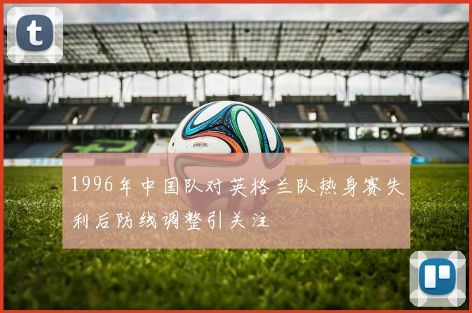 1996年中国队对英格兰队热身赛失利后防线调整引关注