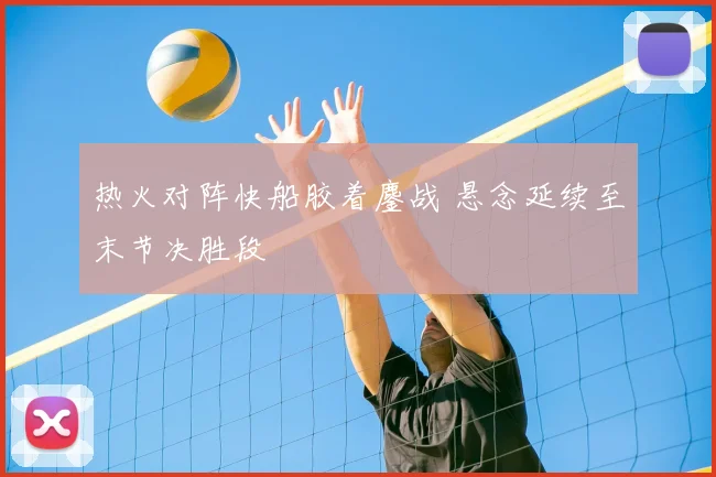 热火对阵快船胶着鏖战 悬念延续至末节决胜段