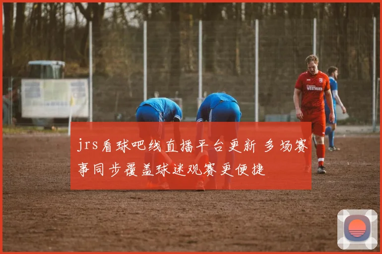 jrs看球吧线直播平台更新 多场赛事同步覆盖球迷观赛更便捷