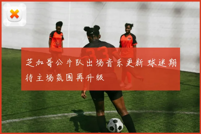 芝加哥公牛队出场音乐更新 球迷期待主场氛围再升级